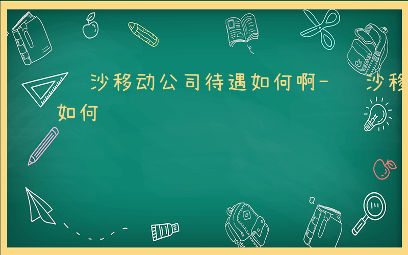 长沙移动公司待遇如何啊-长沙移动公司待遇如何