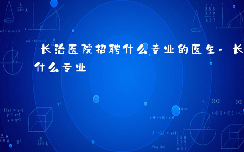 长治医院招聘什么专业的医生-长治医院招聘什么专业