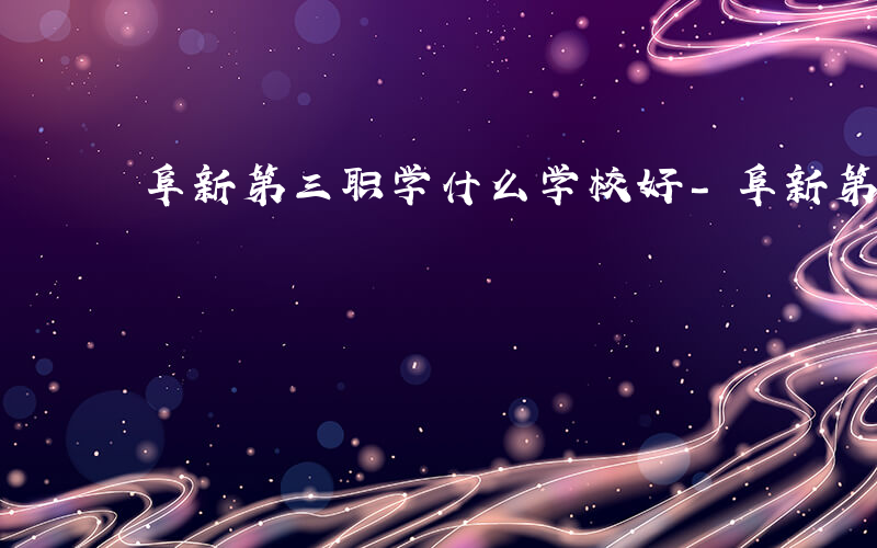 阜新第三职学什么学校好-阜新第三职学什么