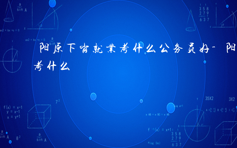 阳原下岗就业考什么公务员好-阳原下岗就业考什么