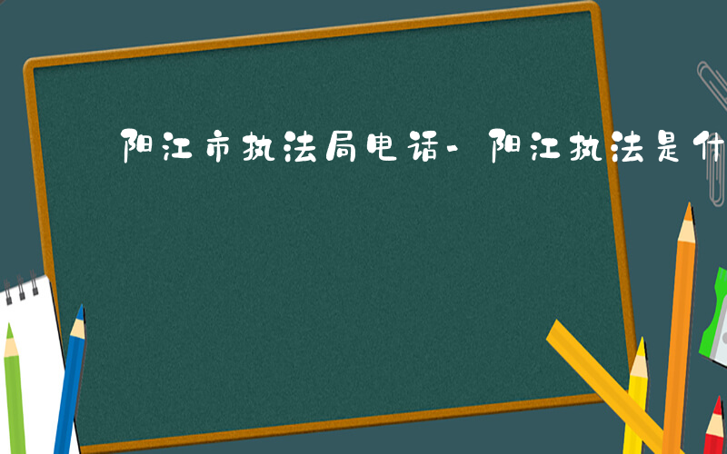 阳江市执法局电话-阳江执法是什么单位