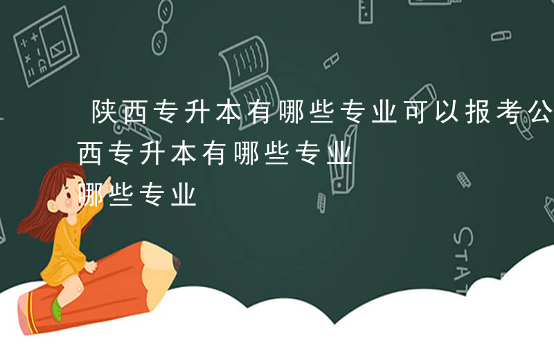 陕西专升本有哪些专业可以报考公办学校-陕西专升本有哪些专业