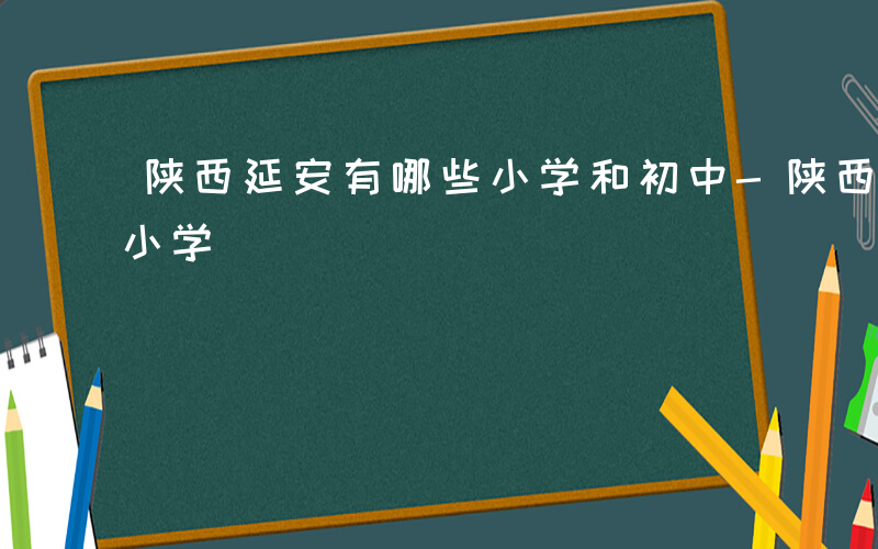 陕西延安有哪些小学和初中-陕西延安有哪些小学