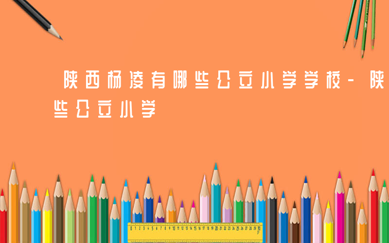 陕西杨凌有哪些公立小学学校-陕西杨凌有哪些公立小学