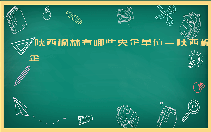 陕西榆林有哪些央企单位-陕西榆林有哪些央企