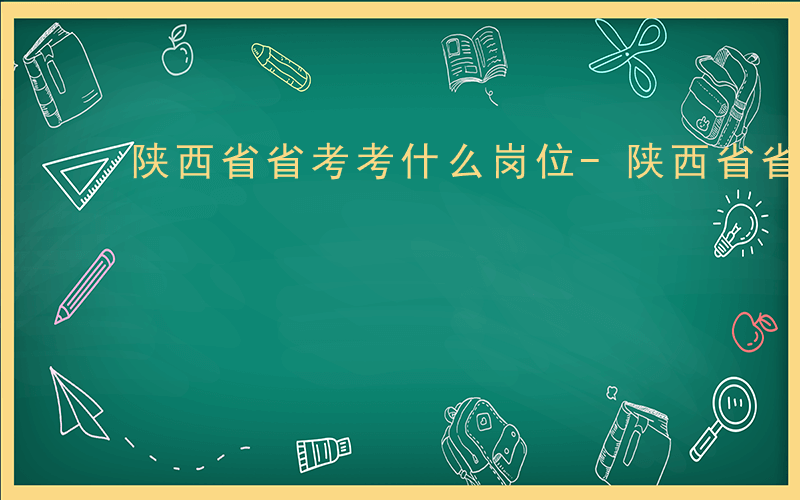 陕西省省考考什么岗位-陕西省省考考什么