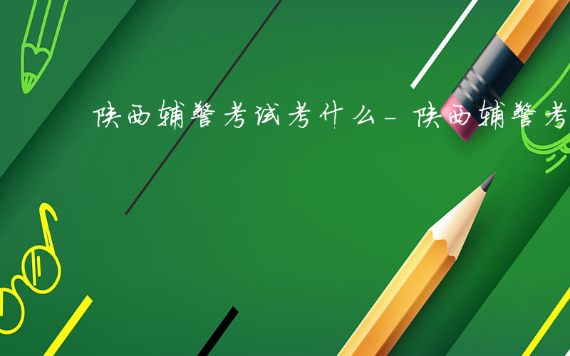 陕西辅警考试考什么-陕西辅警考什么