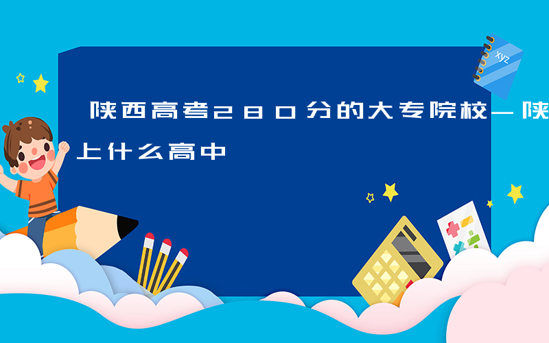 陕西高考280分的大专院校-陕西288能上什么高中