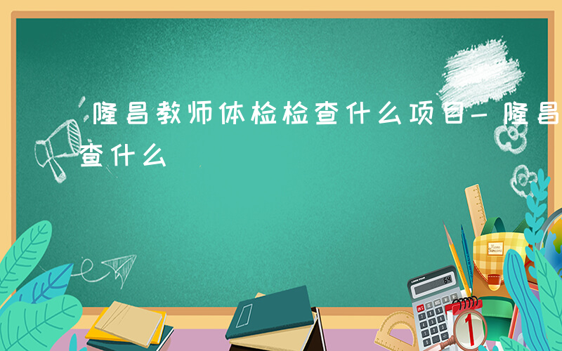 隆昌教师体检检查什么项目-隆昌教师体检检查什么