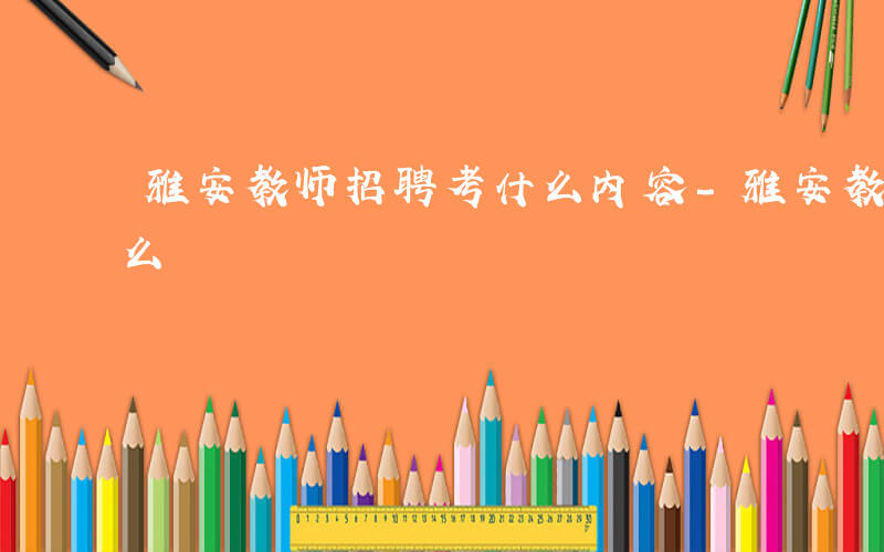 雅安教师招聘考什么内容-雅安教师招聘考什么