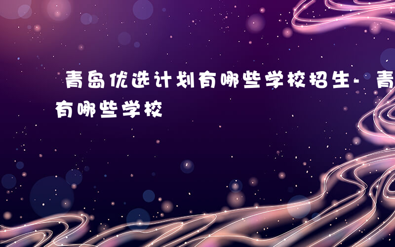 青岛优选计划有哪些学校招生-青岛优选计划有哪些学校