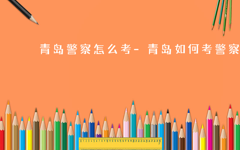 青岛警察怎么考-青岛如何考警察