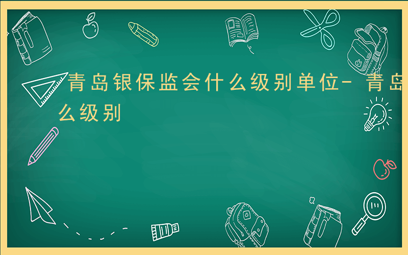 青岛银保监会什么级别单位-青岛银保监会什么级别