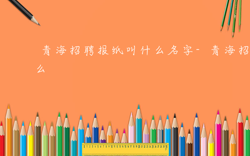 青海招聘报纸叫什么名字-青海招聘报纸叫什么