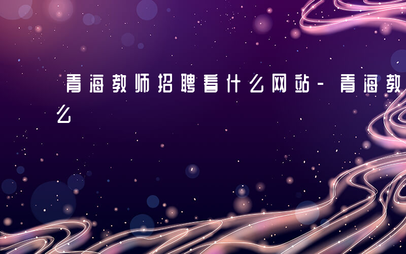 青海教师招聘看什么网站-青海教师招聘看什么