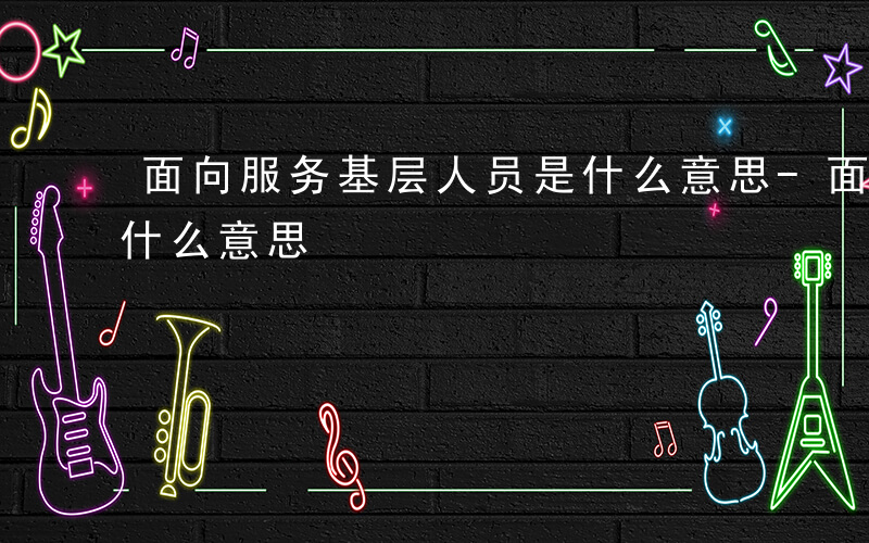 面向服务基层人员是什么意思-面向服务基层什么意思