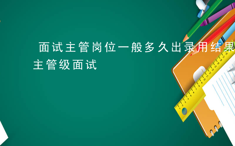 面试主管岗位一般多久出录用结果-如何通知主管级面试