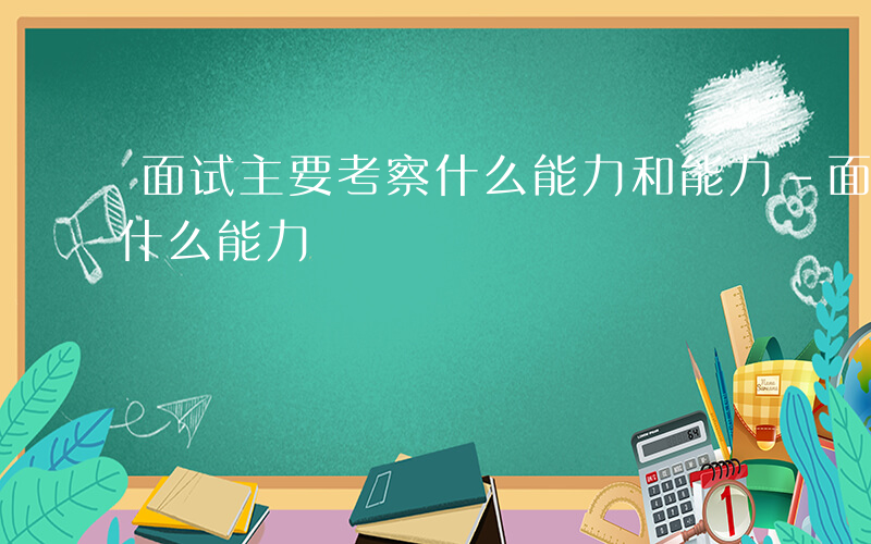 面试主要考察什么能力和能力-面试主要考察什么能力