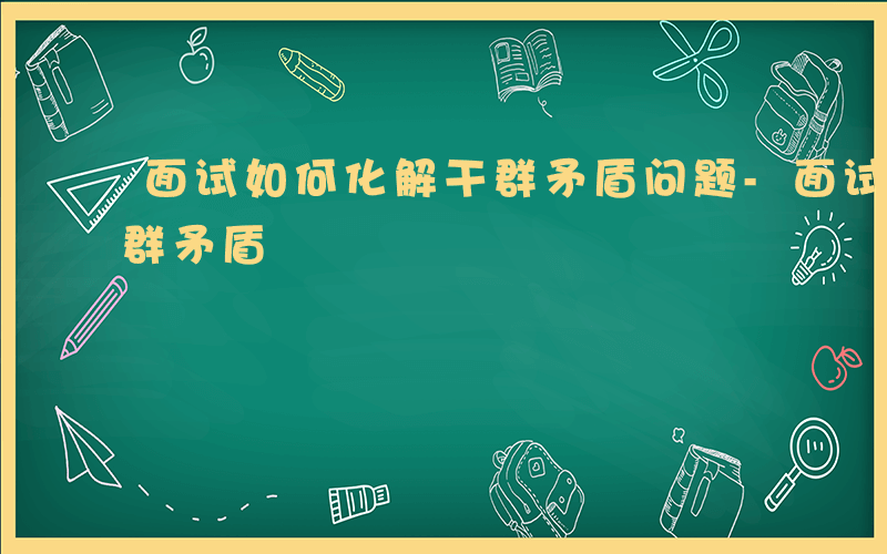 面试如何化解干群矛盾问题-面试如何化解干群矛盾