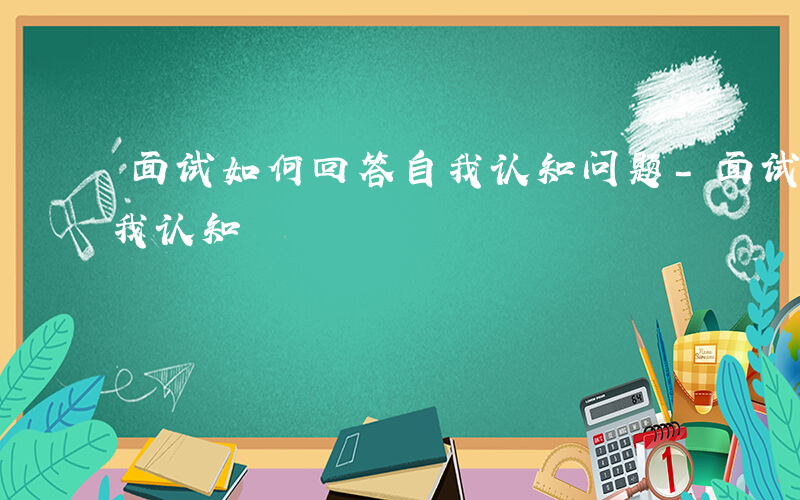 面试如何回答自我认知问题-面试如何回答自我认知