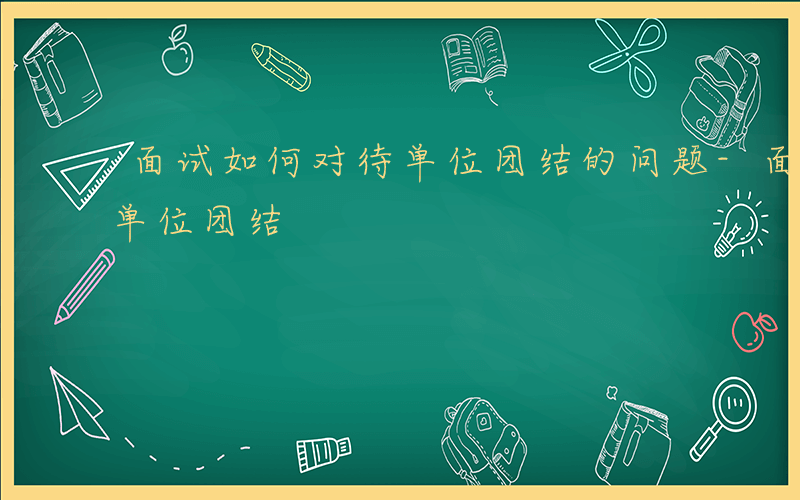 面试如何对待单位团结的问题-面试如何对待单位团结