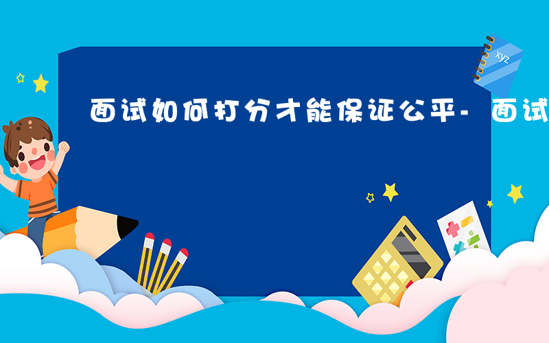 面试如何打分才能保证公平-面试如何打分