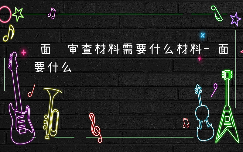 面试审查材料需要什么材料-面试审查材料需要什么