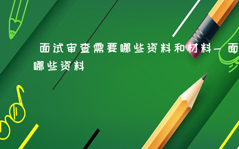 面试审查需要哪些资料和材料-面试审查需要哪些资料