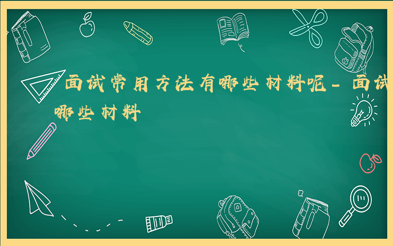 面试常用方法有哪些材料呢-面试常用方法有哪些材料