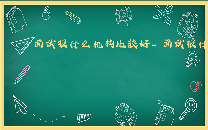 面试报什么机构比较好-面试报什么机构