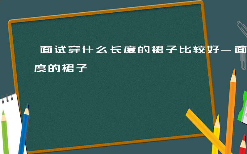 面试穿什么长度的裙子比较好-面试穿什么长度的裙子