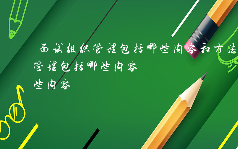 面试组织管理包括哪些内容和方法-面试组织管理包括哪些内容