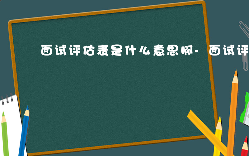 面试评估表是什么意思啊-面试评估表是什么