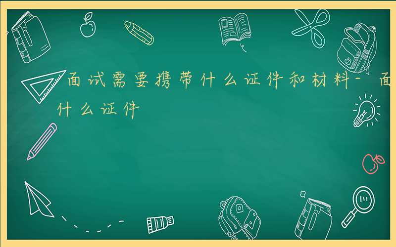 面试需要携带什么证件和材料-面试需要携带什么证件