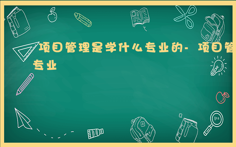 项目管理是学什么专业的-项目管理是学什么专业