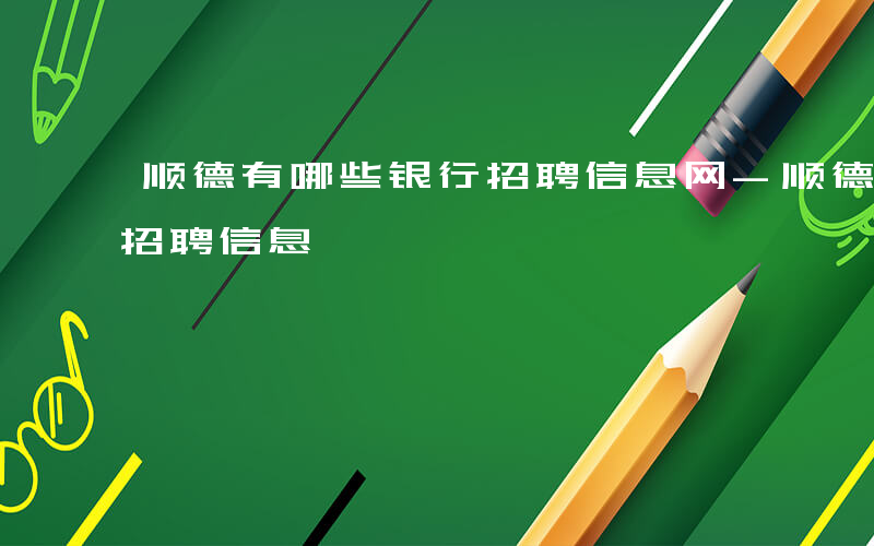 顺德有哪些银行招聘信息网-顺德有哪些银行招聘信息