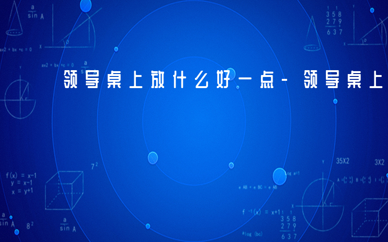 领导桌上放什么好一点-领导桌上放什么好