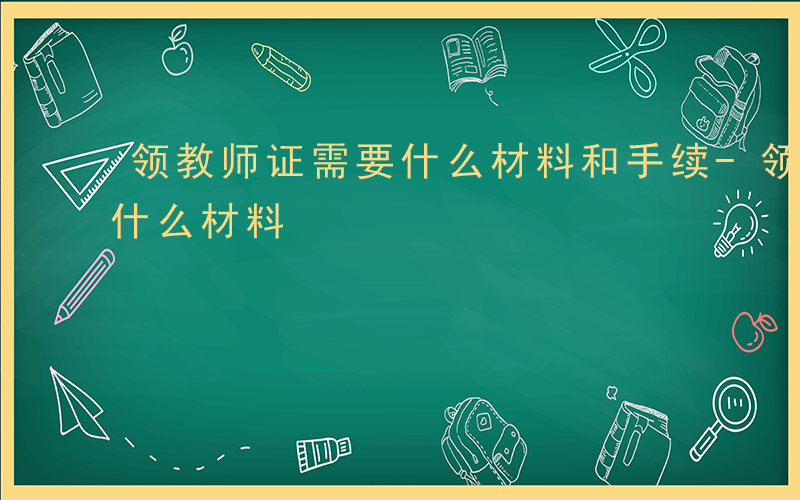 领教师证需要什么材料和手续-领教师证需要什么材料