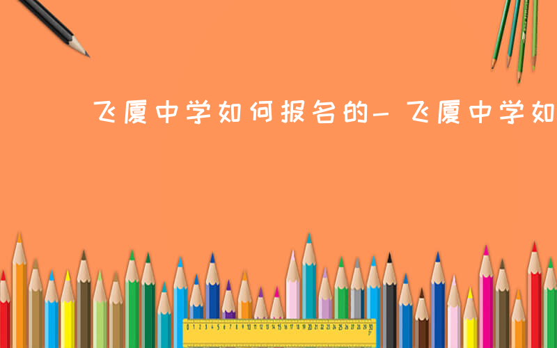 飞厦中学如何报名的-飞厦中学如何报名