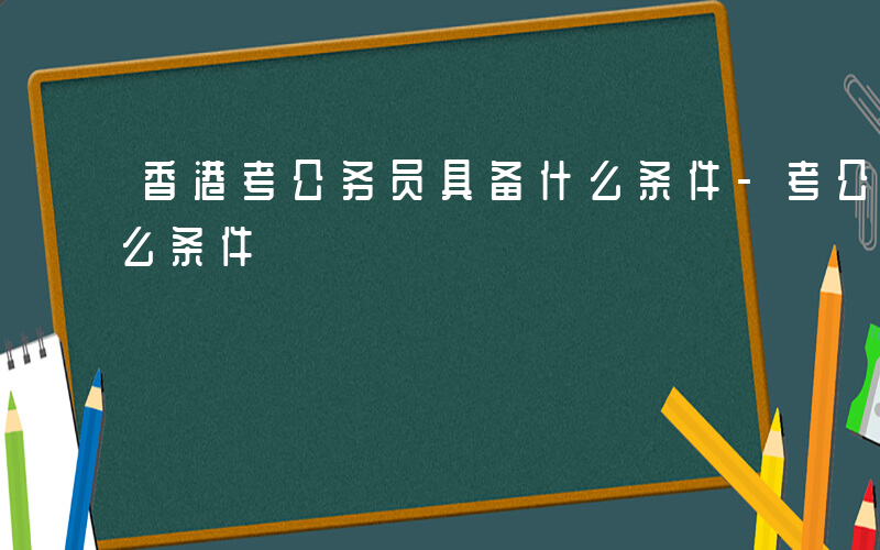 香港考公务员具备什么条件-考公务员具备什么条件