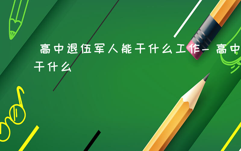 高中退伍军人能干什么工作-高中退伍军人能干什么