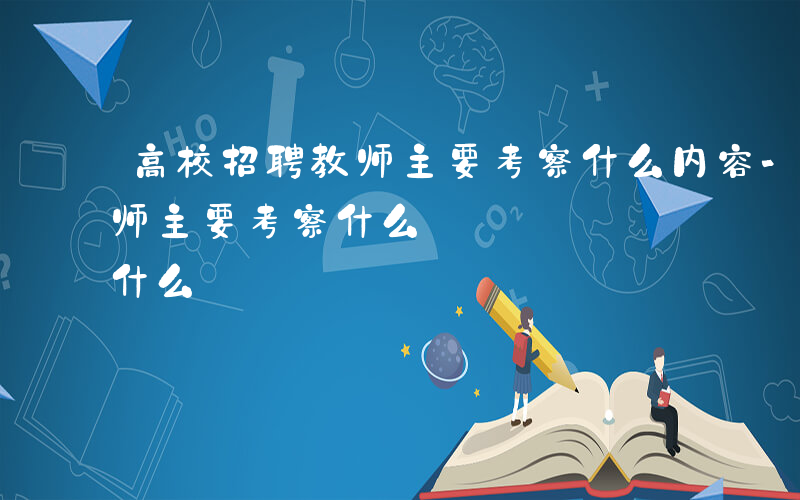 高校招聘教师主要考察什么内容-高校招聘教师主要考察什么