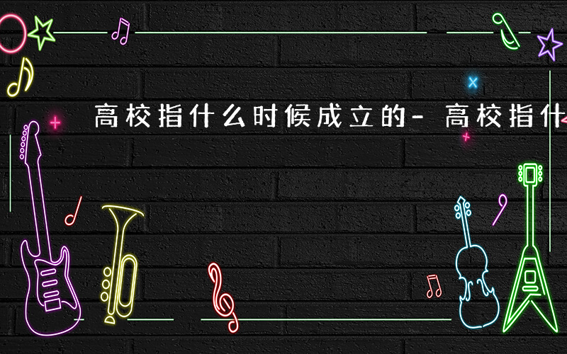 高校指什么时候成立的-高校指什么时候