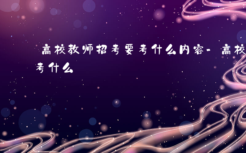 高校教师招考要考什么内容-高校教师招考要考什么