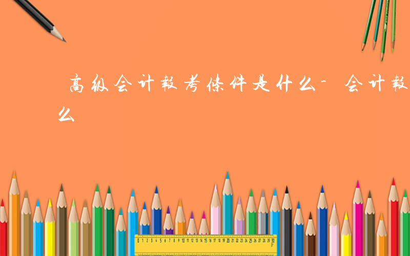 高级会计报考条件是什么-会计报考条件是什么