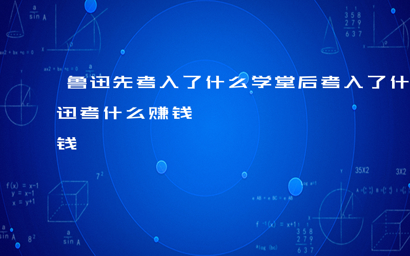 鲁迅先考入了什么学堂后考入了什么学堂-鲁迅考什么赚钱