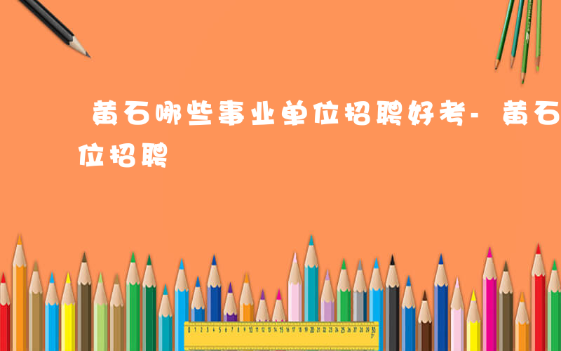 黄石哪些事业单位招聘好考-黄石哪些事业单位招聘