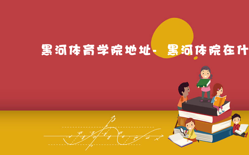 黑河体育学院地址-黑河体院在什么街道