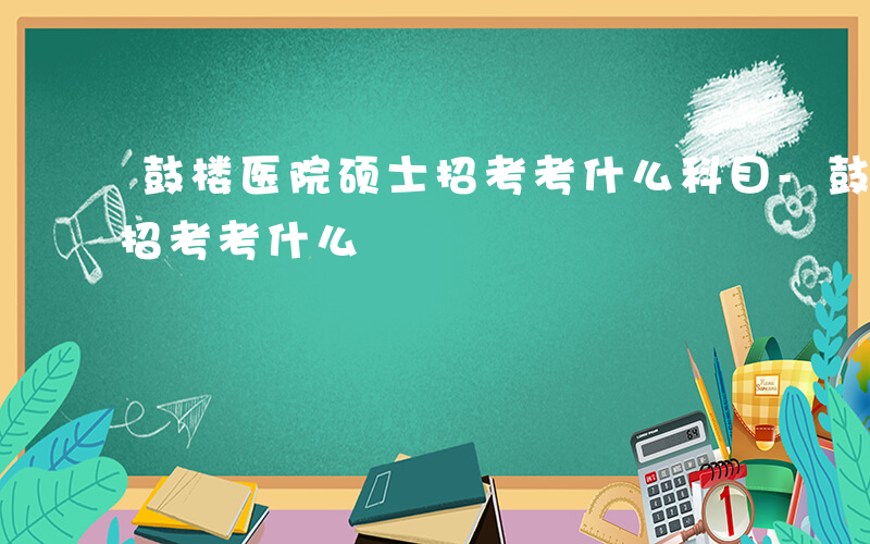 鼓楼医院硕士招考考什么科目-鼓楼医院硕士招考考什么