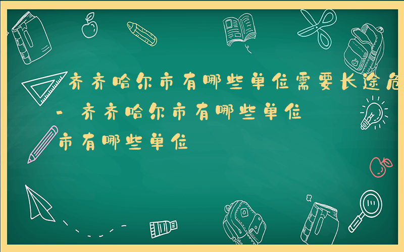 齐齐哈尔市有哪些单位需要长途危险品押送员-齐齐哈尔市有哪些单位